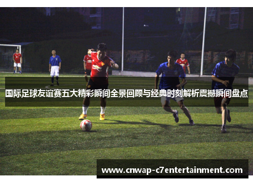 国际足球友谊赛五大精彩瞬间全景回顾与经典时刻解析震撼瞬间盘点