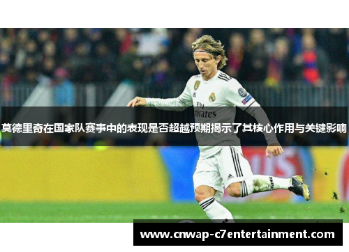 莫德里奇在国家队赛事中的表现是否超越预期揭示了其核心作用与关键影响